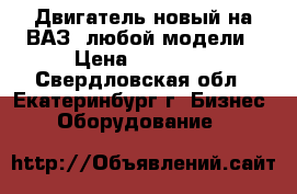 Двигатель новый на ВАЗ  любой модели › Цена ­ 50 000 - Свердловская обл., Екатеринбург г. Бизнес » Оборудование   